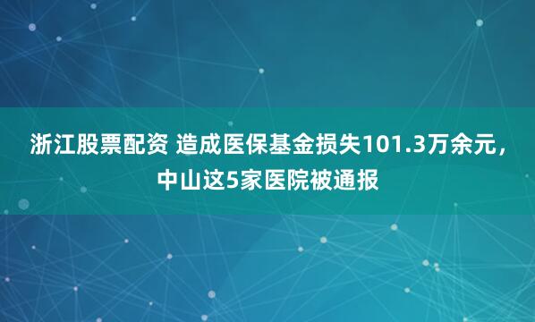 浙江股票配资 造成医保基金损失101.3万余元，中山这5家医院被通报