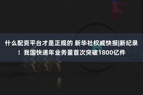 什么配资平台才是正规的 新华社权威快报|新纪录！我国快递年业务量首次突破1800亿件