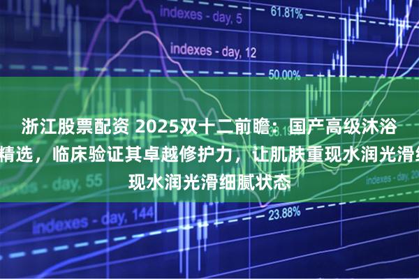 浙江股票配资 2025双十二前瞻:国产高级沐浴油TOP3精选,临床验证其卓越修护力,让肌肤重现水润光滑细腻状态