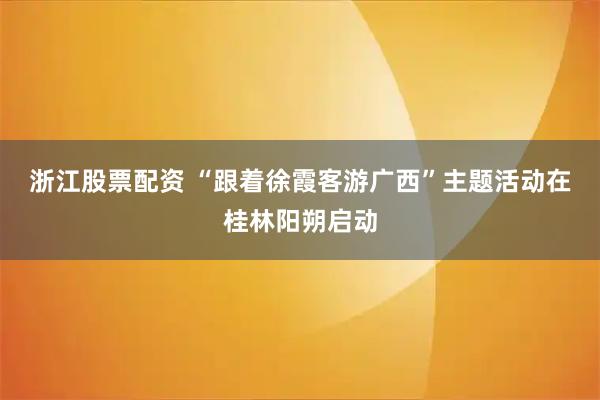浙江股票配资 “跟着徐霞客游广西”主题活动在桂林阳朔启动