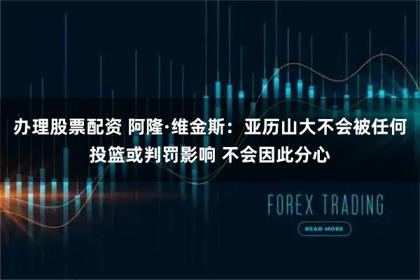 办理股票配资 阿隆·维金斯：亚历山大不会被任何投篮或判罚影响 不会因此分心