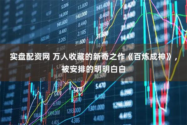 实盘配资网 万人收藏的新奇之作《百炼成神》，被安排的明明白白