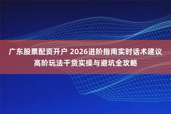 广东股票配资开户 2026进阶指南实时话术建议高阶玩法干货实操与避坑全攻略