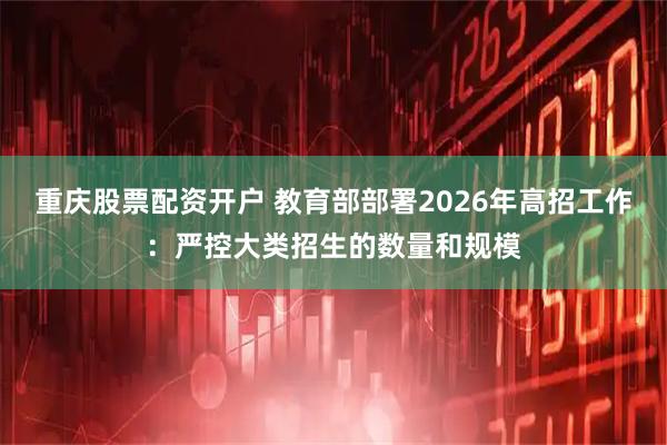 重庆股票配资开户 教育部部署2026年高招工作：严控大类招生的数量和规模