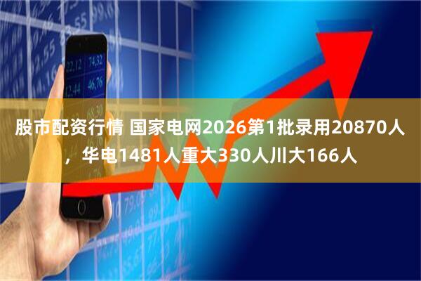 股市配资行情 国家电网2026第1批录用20870人，华电1481人重大330人川大166人