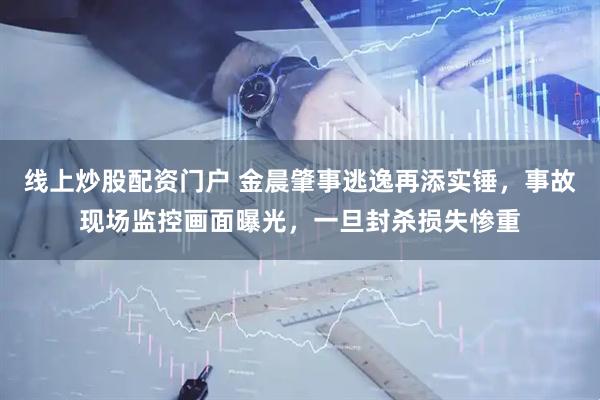 线上炒股配资门户 金晨肇事逃逸再添实锤，事故现场监控画面曝光，一旦封杀损失惨重