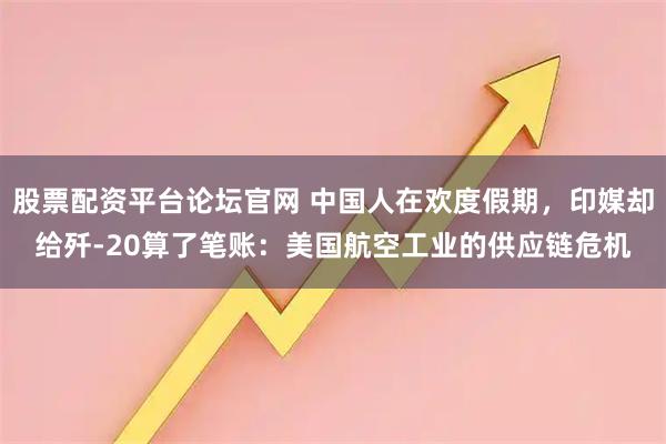 股票配资平台论坛官网 中国人在欢度假期，印媒却给歼-20算了笔账：美国航空工业的供应链危机