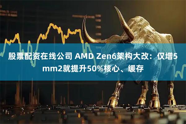 股票配资在线公司 AMD Zen6架构大改：仅增5mm2就提升50%核心、缓存