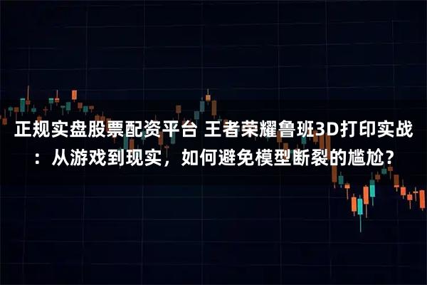 正规实盘股票配资平台 王者荣耀鲁班3D打印实战：从游戏到现实，如何避免模型断裂的尴尬？
