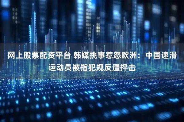网上股票配资平台 韩媒挑事惹怒欧洲：中国速滑运动员被指犯规反遭抨击