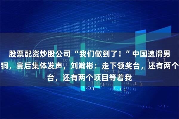 股票配资炒股公司 “我们做到了！”中国速滑男团创历史夺铜，赛后集体发声，刘瀚彬：走下领奖台，还有两个项目等着我