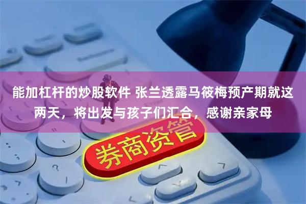 能加杠杆的炒股软件 张兰透露马筱梅预产期就这两天，将出发与孩子们汇合，感谢亲家母