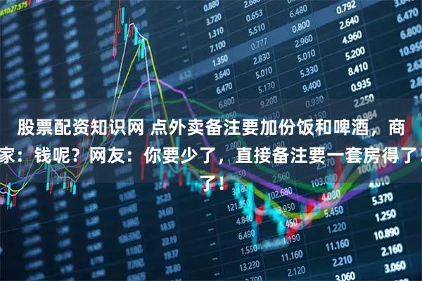 股票配资知识网 点外卖备注要加份饭和啤酒，商家：钱呢？网友：你要少了，直接备注要一套房得了！