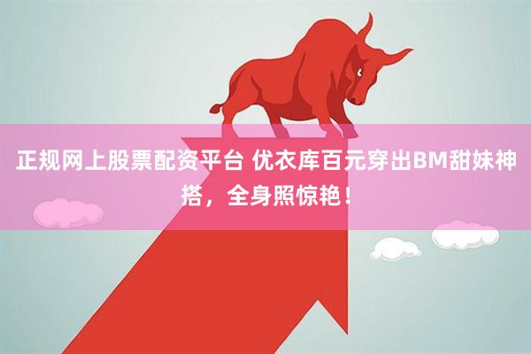 正规网上股票配资平台 优衣库百元穿出BM甜妹神搭,全身照惊艳!