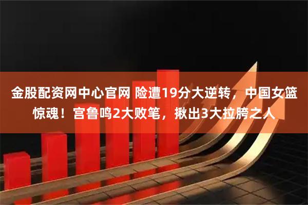 金股配资网中心官网 险遭19分大逆转，中国女篮惊魂！宫鲁鸣2大败笔，揪出3大拉胯之人