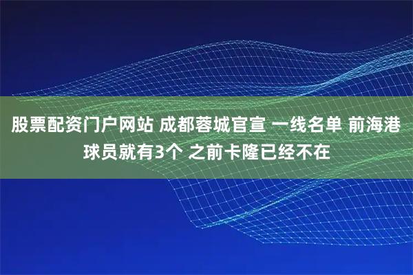 股票配资门户网站 成都蓉城官宣 一线名单 前海港球员就有3个 之前卡隆已经不在