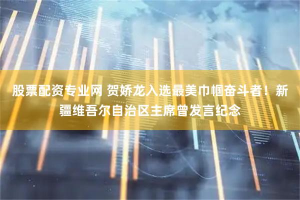 股票配资专业网 贺娇龙入选最美巾帼奋斗者！新疆维吾尔自治区主席曾发言纪念