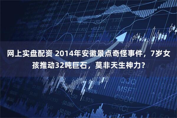 网上实盘配资 2014年安徽景点奇怪事件,7岁女孩推动32吨巨石,莫非天生神力?