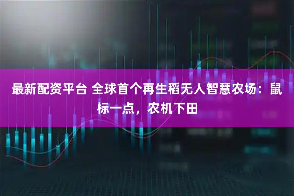 最新配资平台 全球首个再生稻无人智慧农场:鼠标一点,农机下田