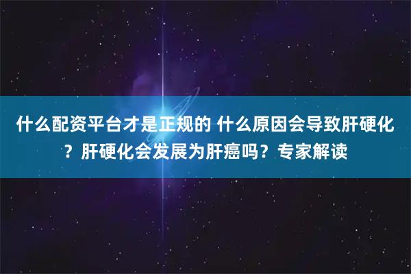 什么配资平台才是正规的 什么原因会导致肝硬化？肝硬化会发展为肝癌吗？专家解读
