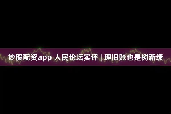 炒股配资app 人民论坛实评 | 理旧账也是树新绩