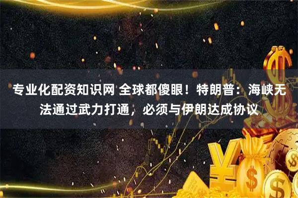 专业化配资知识网 全球都傻眼！特朗普：海峡无法通过武力打通，必须与伊朗达成协议