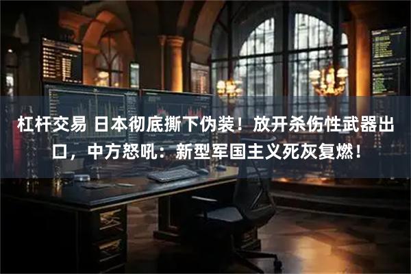 杠杆交易 日本彻底撕下伪装!放开杀伤性武器出口,中方怒吼:新型军国主义死灰复燃!