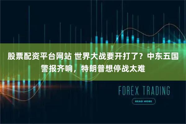 股票配资平台网站 世界大战要开打了?中东五国警报齐响,特朗普想停战太难