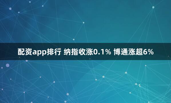 配资app排行 纳指收涨0.1% 博通涨超6%