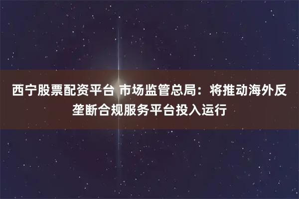 西宁股票配资平台 市场监管总局：将推动海外反垄断合规服务平台投入运行