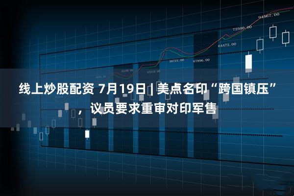 线上炒股配资 7月19日 | 美点名印“跨国镇压”，议员要求重审对印军售