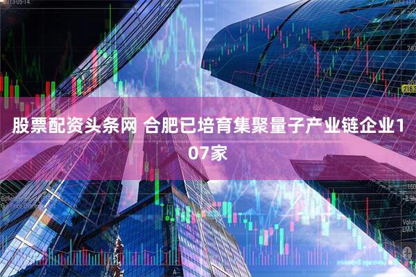 股票配资头条网 合肥已培育集聚量子产业链企业107家
