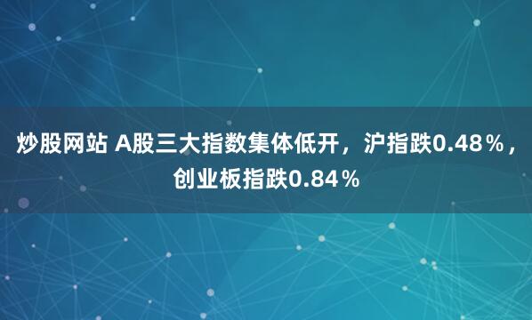 炒股网站 A股三大指数集体低开，沪指跌0.48％，创业板指跌0.84％
