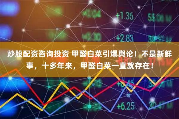 炒股配资咨询投资 甲醛白菜引爆舆论！不是新鲜事，十多年来，甲醛白菜一直就存在！