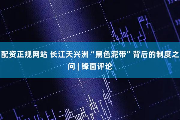 配资正规网站 长江天兴洲“黑色泥带”背后的制度之问 | 锋面评论