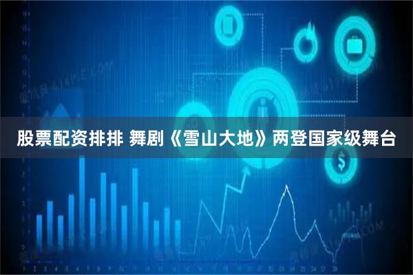 股票配资排排 舞剧《雪山大地》两登国家级舞台
